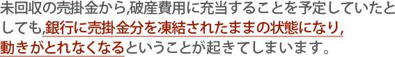 銀行に売掛金分を凍結されたままの状態になり、動きがとれなくなるということがおきてしまいます。